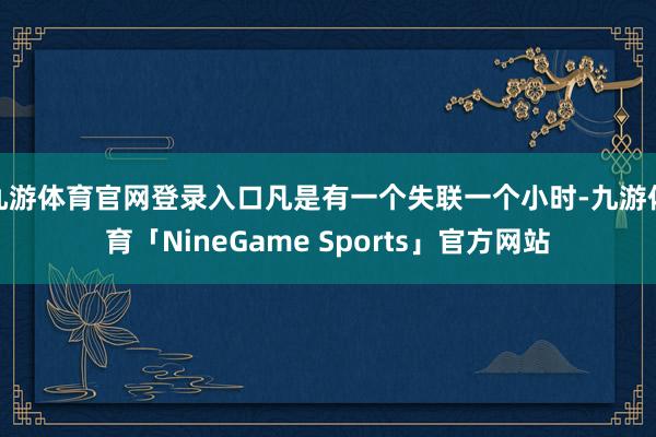九游体育官网登录入口凡是有一个失联一个小时-九游体育「NineGame Sports」官方网站
