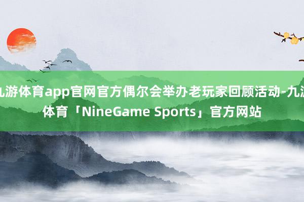 九游体育app官网官方偶尔会举办老玩家回顾活动-九游体育「NineGame Sports」官方网站
