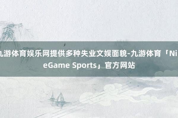 九游体育娱乐网提供多种失业文娱面貌-九游体育「NineGame Sports」官方网站