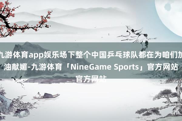 九游体育app娱乐场下整个中国乒乓球队都在为咱们加油献媚-九游体育「NineGame Sports」官方网站