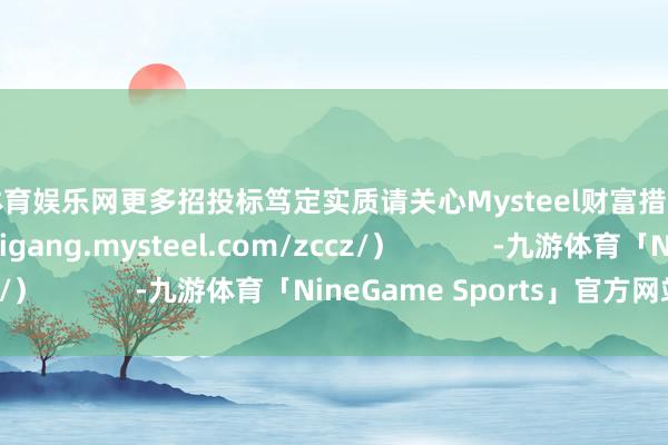 九游体育娱乐网更多招投标笃定实质请关心Mysteel财富措置网页（https://feigang.mysteel.com/zccz/）            -九游体育「NineGame Sports」官方网站