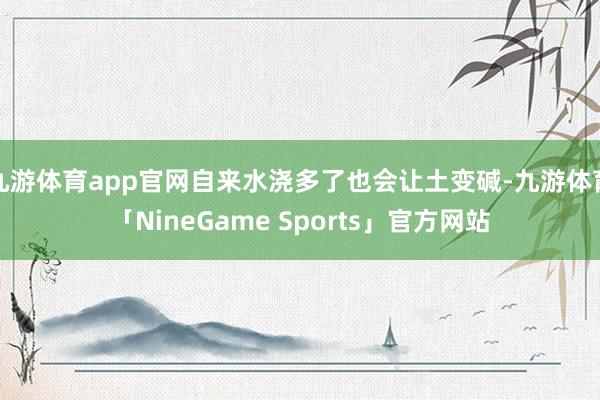 九游体育app官网自来水浇多了也会让土变碱-九游体育「NineGame Sports」官方网站
