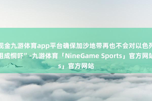 现金九游体育app平台确保加沙地带再也不会对以色列组成恫吓”-九游体育「NineGame Sports」官方网站