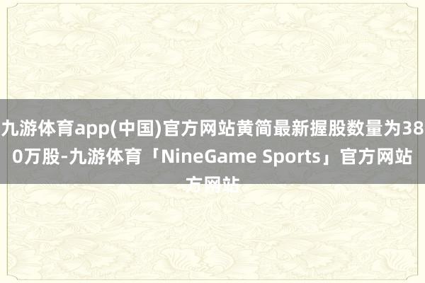 九游体育app(中国)官方网站黄简最新握股数量为380万股-九游体育「NineGame Sports」官方网站