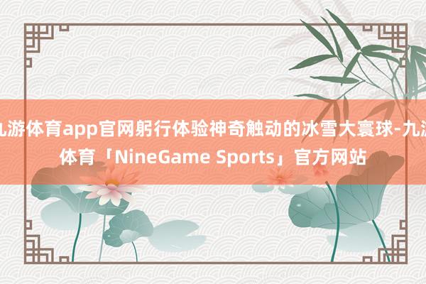 九游体育app官网躬行体验神奇触动的冰雪大寰球-九游体育「NineGame Sports」官方网站