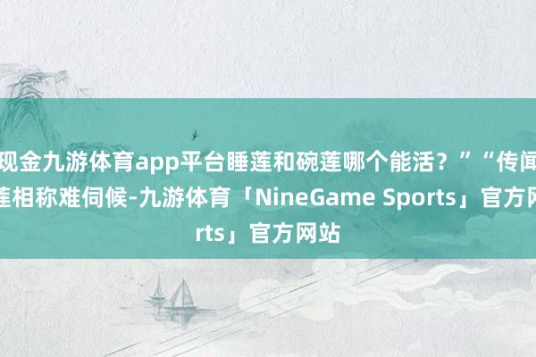 现金九游体育app平台睡莲和碗莲哪个能活？”“传闻碗莲相称难伺候-九游体育「NineGame Sports」官方网站