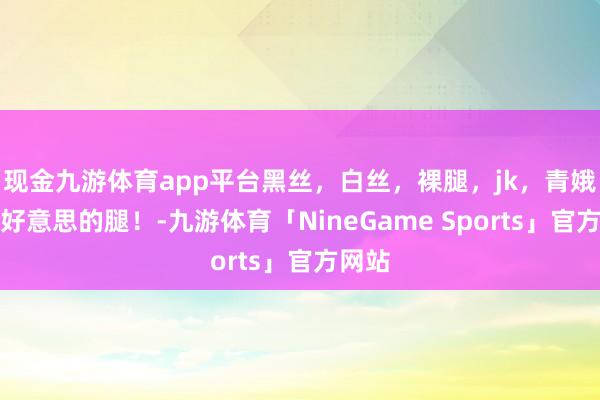 现金九游体育app平台黑丝，白丝，裸腿，jk，青娥，好好意思的腿！-九游体育「NineGame Sports」官方网站