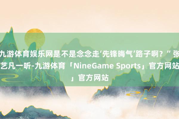 九游体育娱乐网是不是念念走‘先锋晦气’路子啊？”张艺凡一听-九游体育「NineGame Sports」官方网站