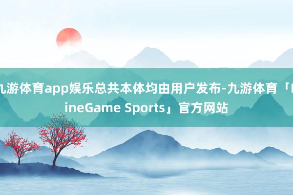 九游体育app娱乐总共本体均由用户发布-九游体育「NineGame Sports」官方网站