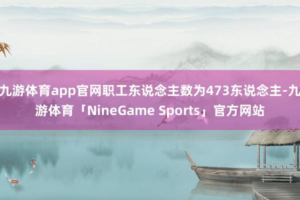 九游体育app官网职工东说念主数为473东说念主-九游体育「NineGame Sports」官方网站
