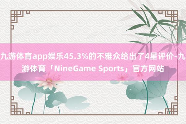 九游体育app娱乐45.3%的不雅众给出了4星评价-九游体育「NineGame Sports」官方网站
