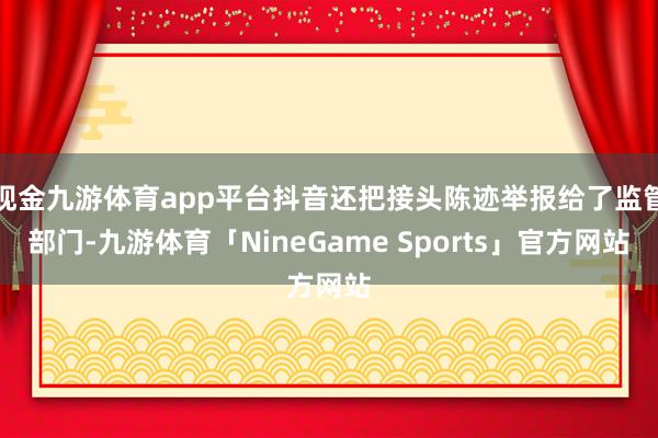 现金九游体育app平台抖音还把接头陈迹举报给了监管部门-九游体育「NineGame Sports」官方网站
