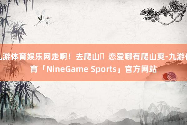 九游体育娱乐网走啊！去爬山⛰恋爱哪有爬山爽-九游体育「NineGame Sports」官方网站