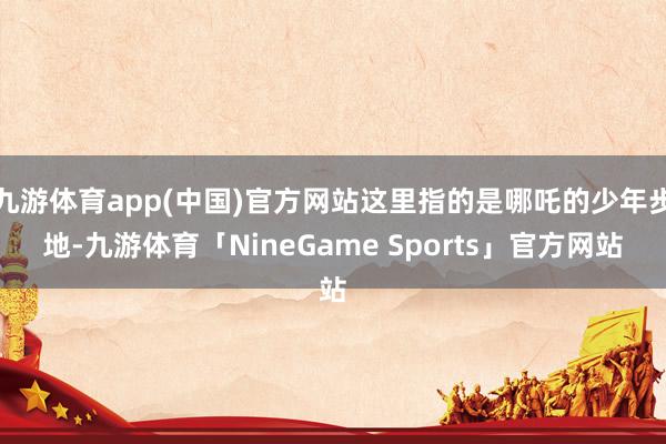 九游体育app(中国)官方网站这里指的是哪吒的少年步地-九游体育「NineGame Sports」官方网站