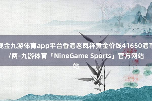 现金九游体育app平台香港老凤祥黄金价钱41650港币/两-九游体育「NineGame Sports」官方网站