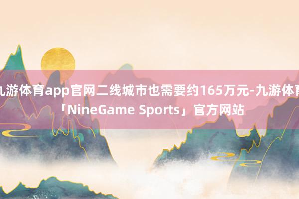 九游体育app官网二线城市也需要约165万元-九游体育「NineGame Sports」官方网站