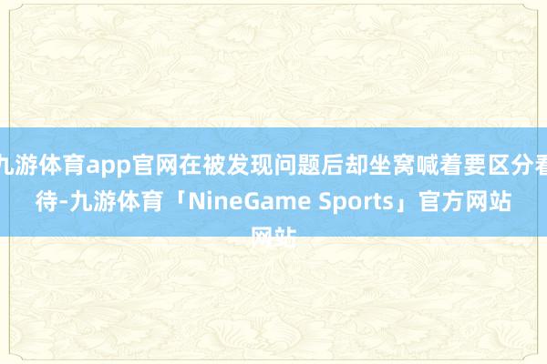 九游体育app官网在被发现问题后却坐窝喊着要区分看待-九游体育「NineGame Sports」官方网站
