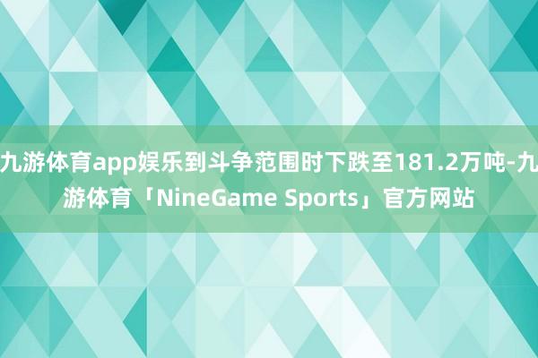 九游体育app娱乐到斗争范围时下跌至181.2万吨-九游体育「NineGame Sports」官方网站