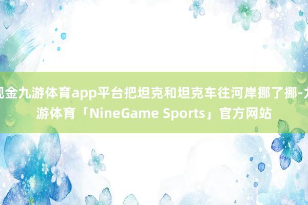 现金九游体育app平台把坦克和坦克车往河岸挪了挪-九游体育「NineGame Sports」官方网站