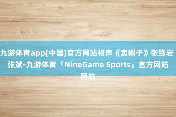 九游体育app(中国)官方网站相声《卖帽子》张锋岩 张斌-九游体育「NineGame Sports」官方网站