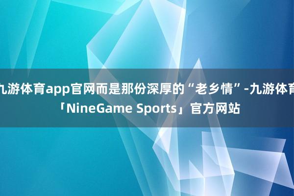 九游体育app官网而是那份深厚的“老乡情”-九游体育「NineGame Sports」官方网站