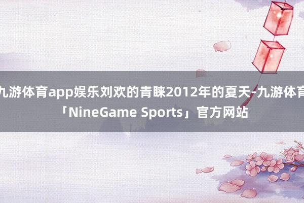 九游体育app娱乐刘欢的青睐2012年的夏天-九游体育「NineGame Sports」官方网站