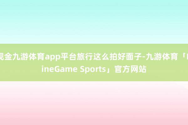 现金九游体育app平台旅行这么拍好面子-九游体育「NineGame Sports」官方网站