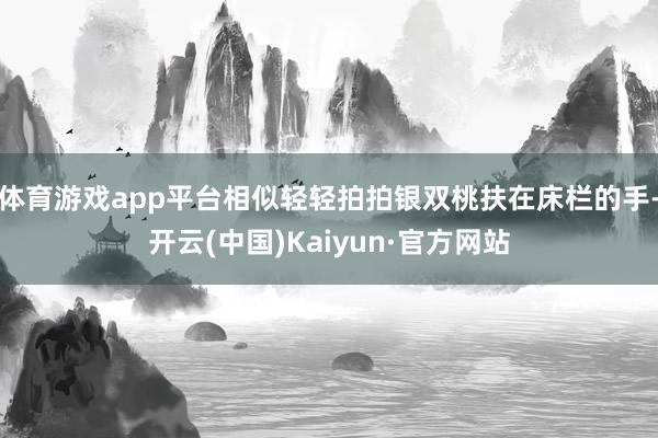 体育游戏app平台相似轻轻拍拍银双桃扶在床栏的手-开云(中国)Kaiyun·官方网站