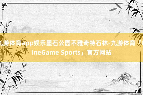 九游体育app娱乐墨石公园不雅奇特石林-九游体育「NineGame Sports」官方网站