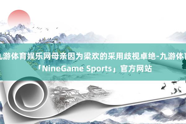 九游体育娱乐网母亲因为梁欢的采用歧视卓绝-九游体育「NineGame Sports」官方网站