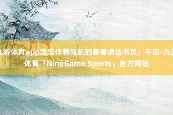 九游体育app娱乐伴着氤氲的茶香通达书页;午后-九游体育「NineGame Sports」官方网站
