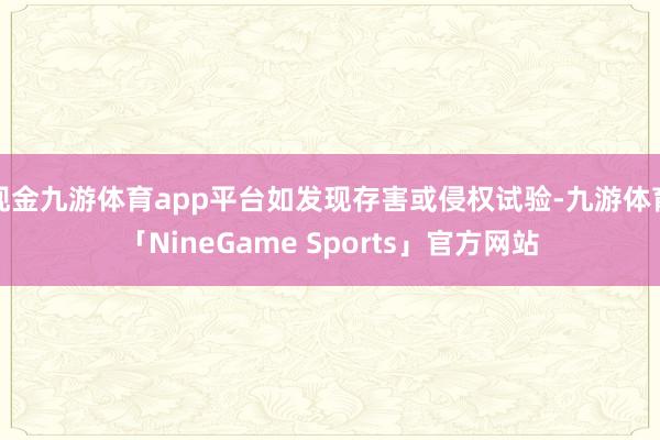 现金九游体育app平台如发现存害或侵权试验-九游体育「NineGame Sports」官方网站