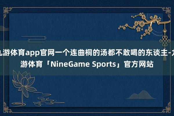 九游体育app官网一个连曲桐的汤都不敢喝的东谈主-九游体育「NineGame Sports」官方网站