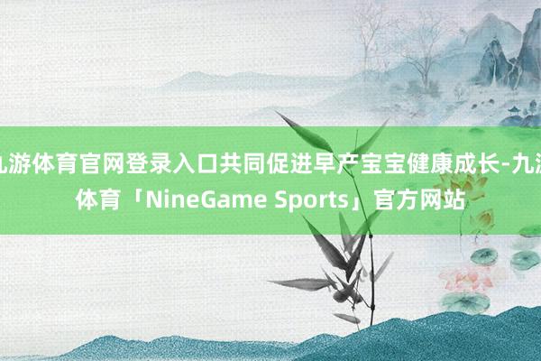 九游体育官网登录入口共同促进早产宝宝健康成长-九游体育「NineGame Sports」官方网站