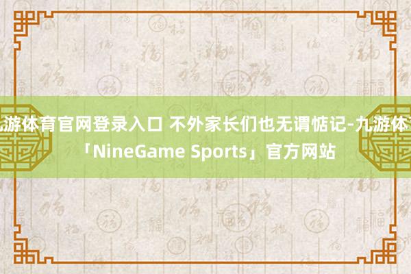 九游体育官网登录入口 不外家长们也无谓惦记-九游体育「NineGame Sports」官方网站