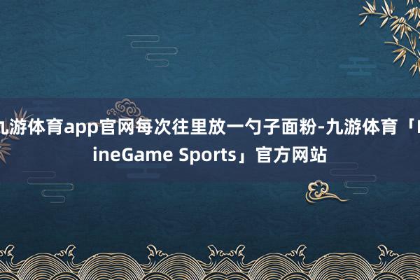 九游体育app官网每次往里放一勺子面粉-九游体育「NineGame Sports」官方网站