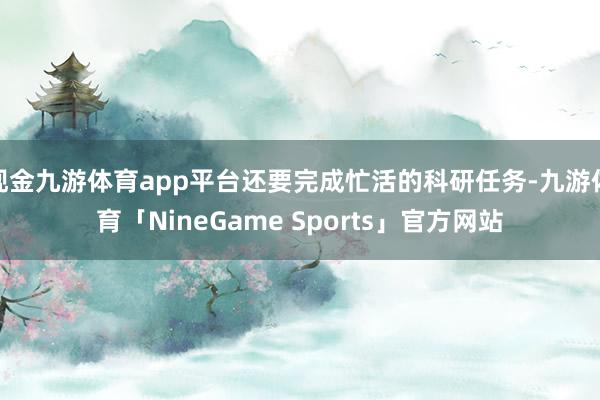 现金九游体育app平台还要完成忙活的科研任务-九游体育「NineGame Sports」官方网站