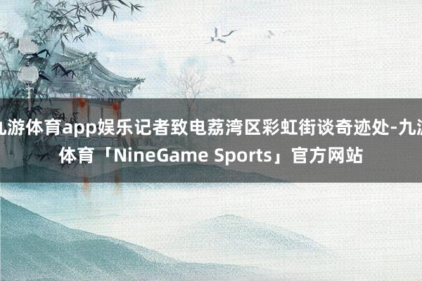九游体育app娱乐记者致电荔湾区彩虹街谈奇迹处-九游体育「NineGame Sports」官方网站