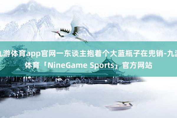 九游体育app官网一东谈主抱着个大蓝瓶子在兜销-九游体育「NineGame Sports」官方网站