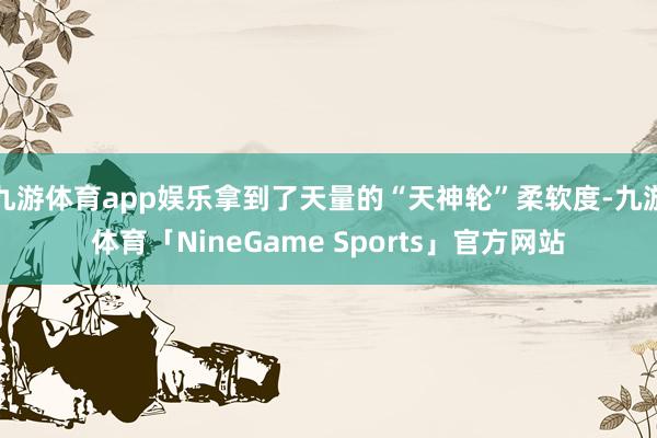 九游体育app娱乐拿到了天量的“天神轮”柔软度-九游体育「NineGame Sports」官方网站