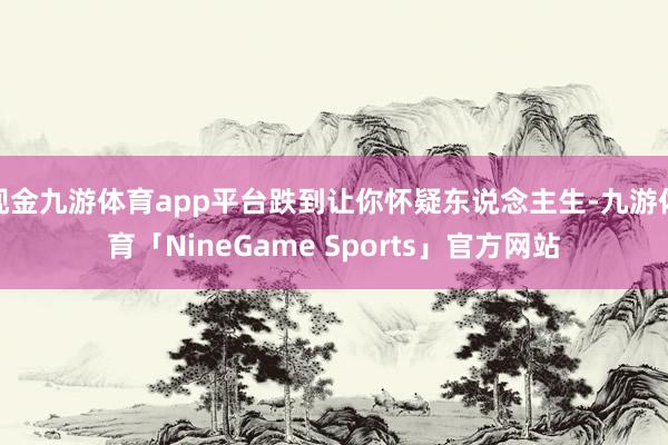 现金九游体育app平台跌到让你怀疑东说念主生-九游体育「NineGame Sports」官方网站
