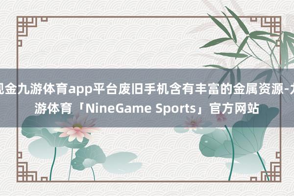 现金九游体育app平台废旧手机含有丰富的金属资源-九游体育「NineGame Sports」官方网站