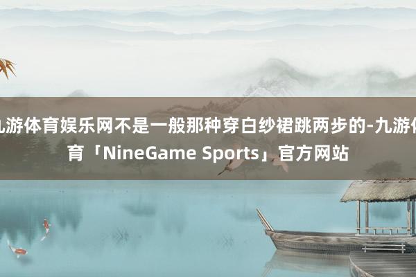 九游体育娱乐网不是一般那种穿白纱裙跳两步的-九游体育「NineGame Sports」官方网站