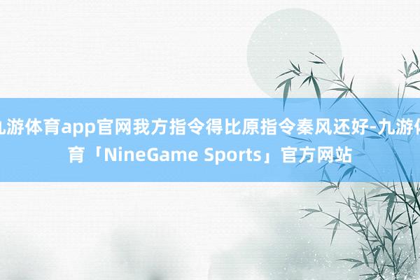 九游体育app官网我方指令得比原指令秦风还好-九游体育「NineGame Sports」官方网站
