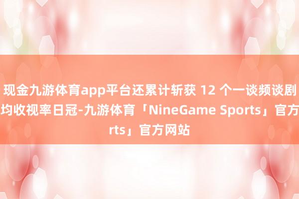 现金九游体育app平台还累计斩获 12 个一谈频谈剧集平均收视率日冠-九游体育「NineGame Sports」官方网站