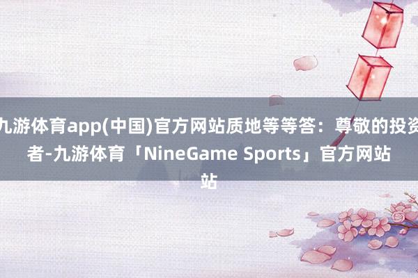 九游体育app(中国)官方网站质地等等答:尊敬的投资者-九游体育「NineGame Sports」官方网站