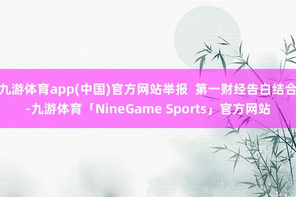 九游体育app(中国)官方网站举报  第一财经告白结合-九游体育「NineGame Sports」官方网站
