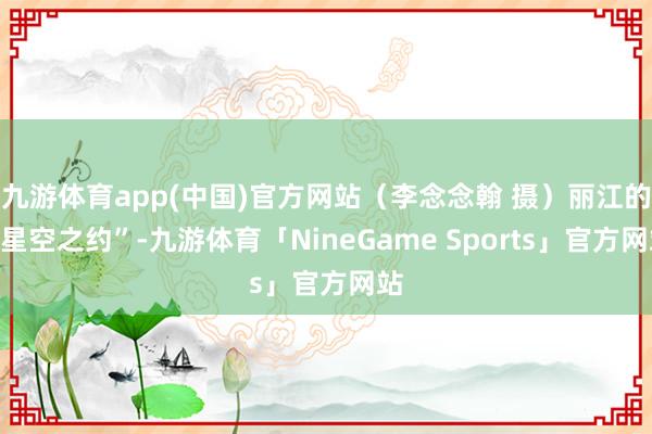 九游体育app(中国)官方网站（李念念翰 摄）丽江的“星空之约”-九游体育「NineGame Sports」官方网站