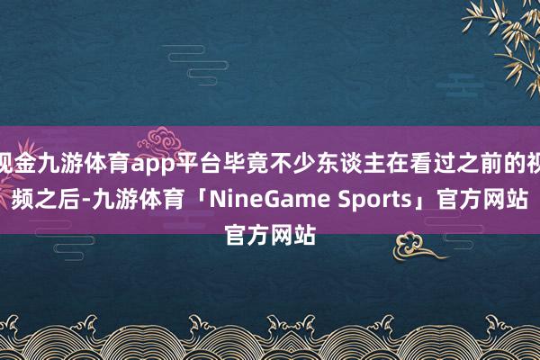 现金九游体育app平台毕竟不少东谈主在看过之前的视频之后-九游体育「NineGame Sports」官方网站