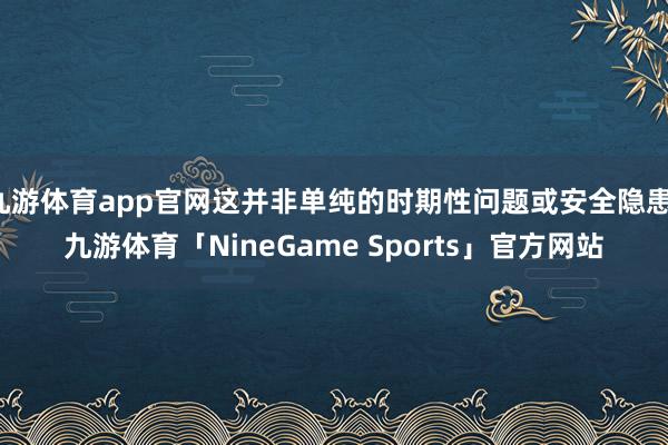 九游体育app官网这并非单纯的时期性问题或安全隐患-九游体育「NineGame Sports」官方网站